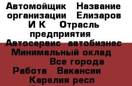Автомойщик › Название организации ­ Елизаров И.К. › Отрасль предприятия ­ Автосервис, автобизнес › Минимальный оклад ­ 20 000 - Все города Работа » Вакансии   . Карелия респ.,Костомукша г.